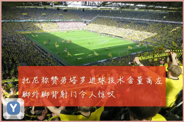 托尼称赞劳塔罗进球技术含量高左脚外脚背射门令人惊叹