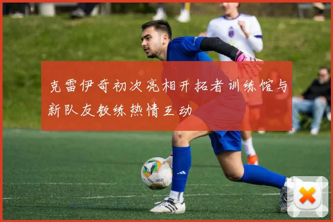 克雷伊奇初次亮相开拓者训练馆与新队友教练热情互动