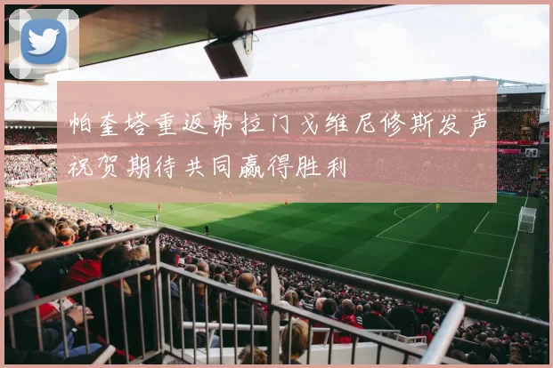 帕奎塔重返弗拉门戈维尼修斯发声祝贺期待共同赢得胜利