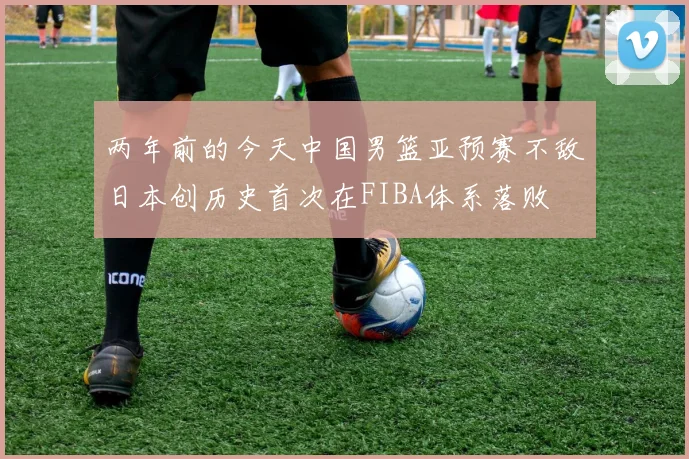 两年前的今天中国男篮亚预赛不敌日本创历史首次在FIBA体系落败