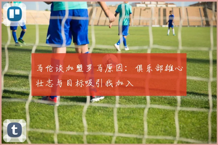 马伦谈加盟罗马原因：俱乐部雄心壮志与目标吸引我加入