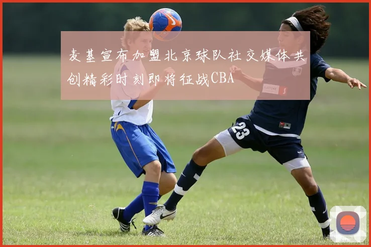 麦基宣布加盟北京球队社交媒体共创精彩时刻即将征战CBA