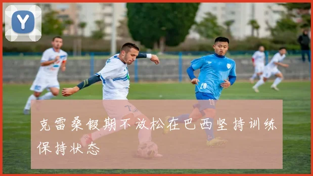 克雷桑假期不放松在巴西坚持训练保持状态