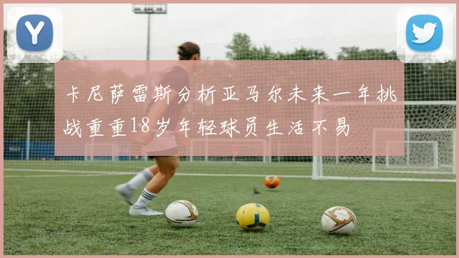 卡尼萨雷斯分析亚马尔未来一年挑战重重18岁年轻球员生活不易