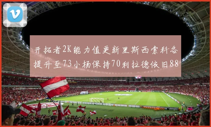 开拓者2K能力值更新里斯西索科各提升至73小杨保持70利拉德依旧88