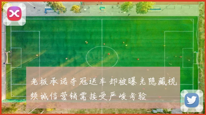 老板承诺夺冠送车却被曝光隐藏视频诚信营销需接受严峻考验