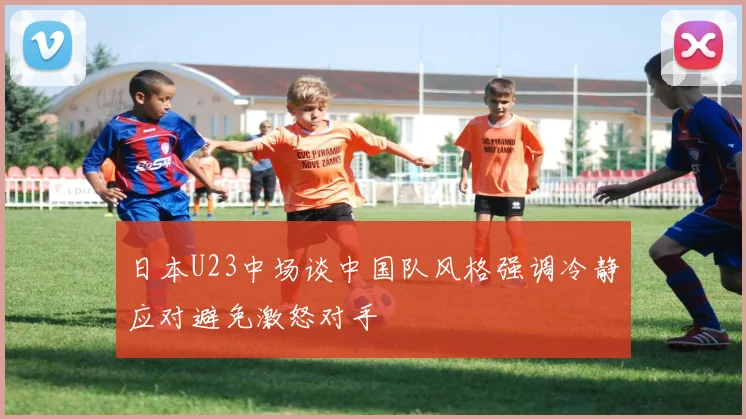 日本U23中场谈中国队风格强调冷静应对避免激怒对手