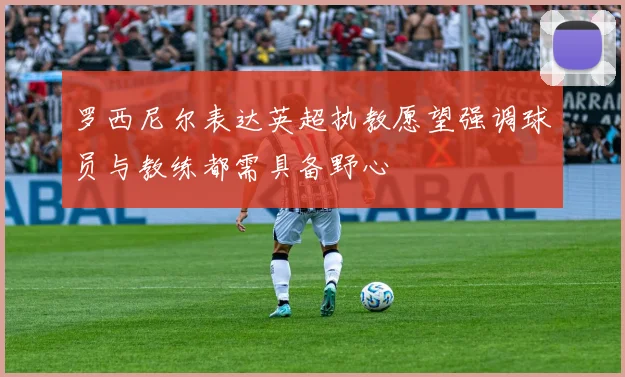 罗西尼尔表达英超执教愿望强调球员与教练都需具备野心