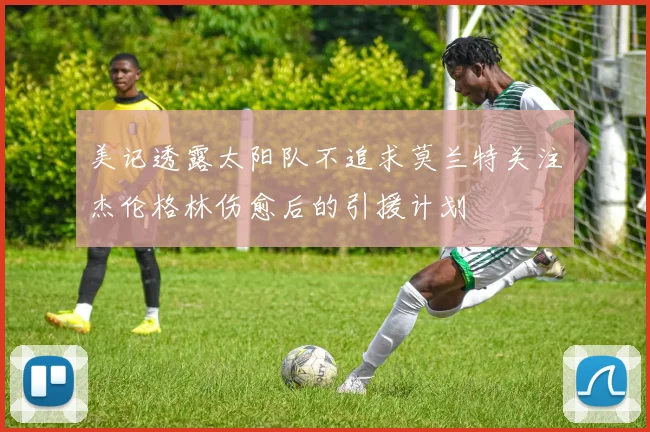 美记透露太阳队不追求莫兰特关注杰伦格林伤愈后的引援计划