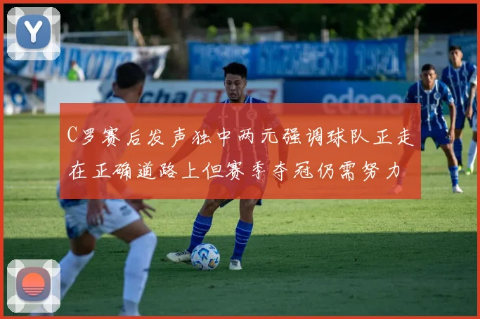 C罗赛后发声独中两元强调球队正走在正确道路上但赛季夺冠仍需努力