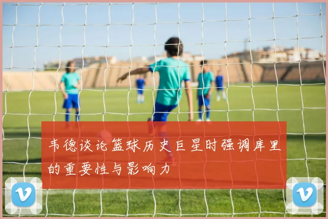 韦德谈论篮球历史巨星时强调库里的重要性与影响力