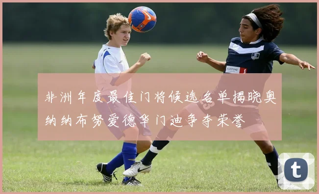 非洲年度最佳门将候选名单揭晓奥纳纳布努爱德华门迪争夺荣誉