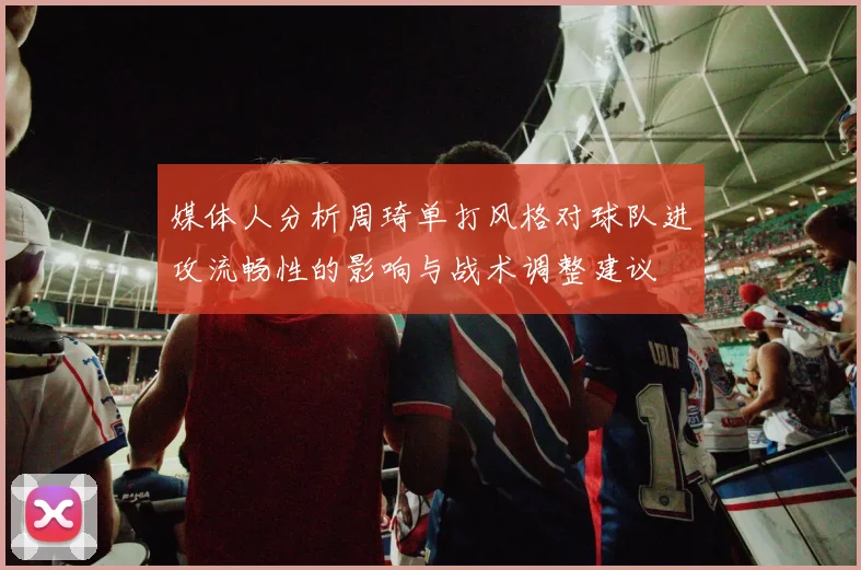 媒体人分析周琦单打风格对球队进攻流畅性的影响与战术调整建议