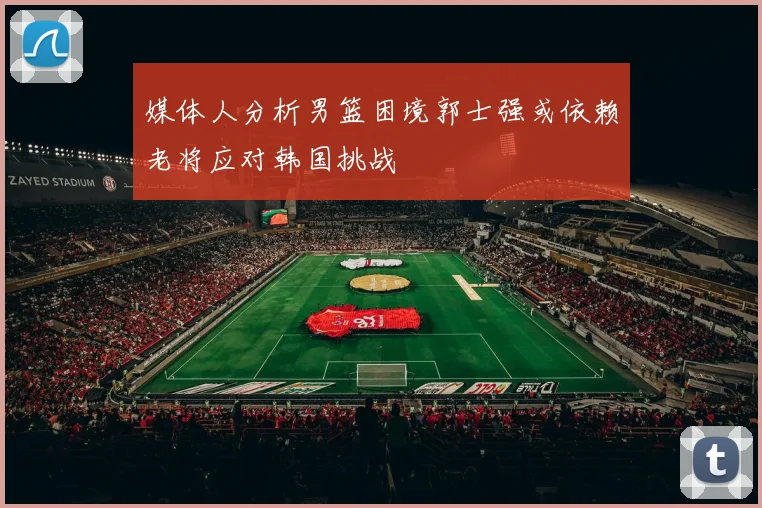 媒体人分析男篮困境郭士强或依赖老将应对韩国挑战