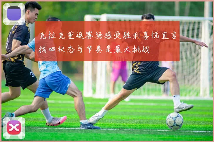 克拉克重返赛场感受胜利喜悦直言找回状态与节奏是最大挑战