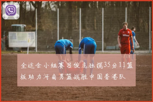 全运会小组赛吕俊虎独揽35分11篮板助力河南男篮战胜中国香港队