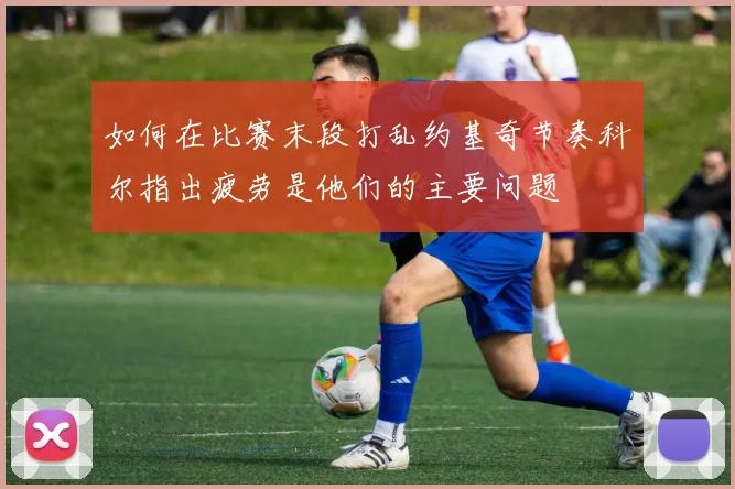 如何在比赛末段打乱约基奇节奏科尔指出疲劳是他们的主要问题