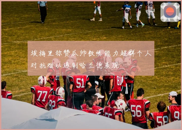 埃梅里称赞瓜帅教练能力超群个人对抗难以遏制哈兰德表现