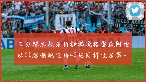 三分球总数排行榜揭晓格雷森阿伦以50球领跑场均42记同样位居第一