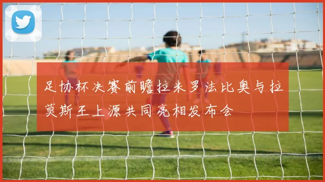 足协杯决赛前瞻拉米罗法比奥与拉莫斯王上源共同亮相发布会
