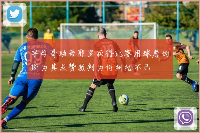 字母哥助蒂耶罗获得比赛用球詹姆斯为其点赞裁判为何纠结不已