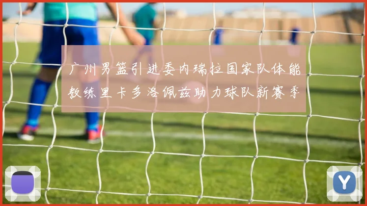 广州男篮引进委内瑞拉国家队体能教练里卡多洛佩兹助力球队新赛季
