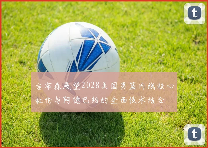 吉布森展望2028美国男篮内线核心杜伦与阿德巴约的全面技术结合