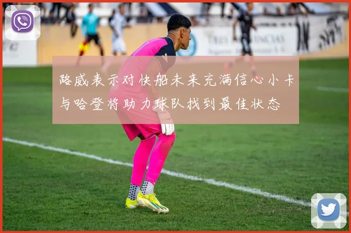路威表示对快船未来充满信心小卡与哈登将助力球队找到最佳状态