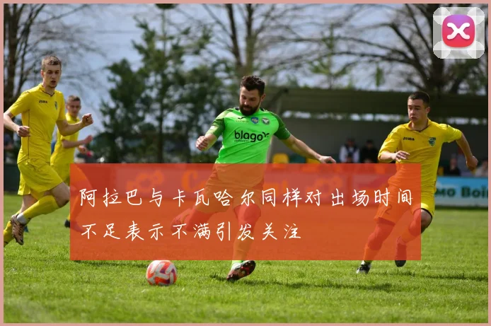 阿拉巴与卡瓦哈尔同样对出场时间不足表示不满引发关注