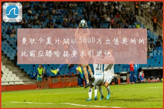 曼联今夏计划以5000万出售奥纳纳此前应滕哈赫要求引进他