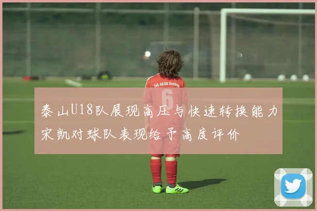 泰山U18队展现高压与快速转换能力宋凯对球队表现给予高度评价