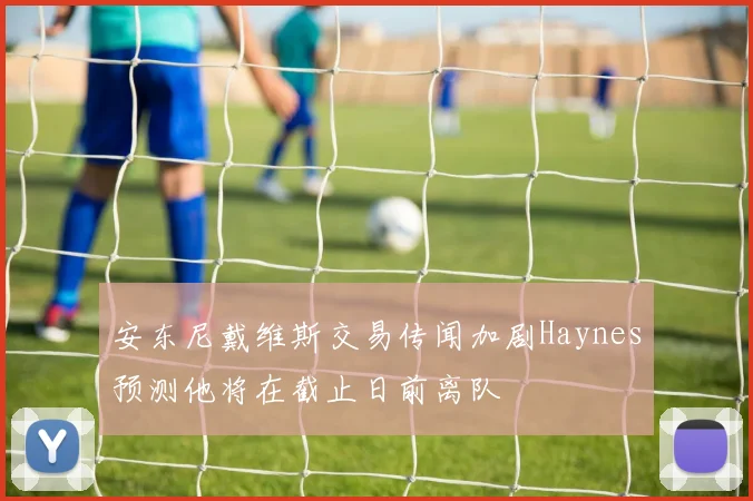 安东尼戴维斯交易传闻加剧Haynes预测他将在截止日前离队