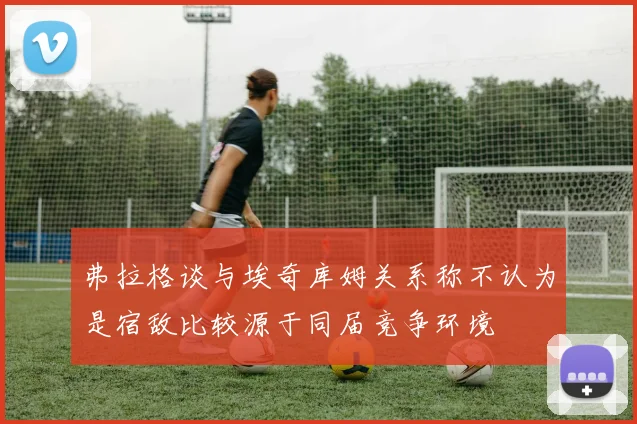 弗拉格谈与埃奇库姆关系称不认为是宿敌比较源于同届竞争环境