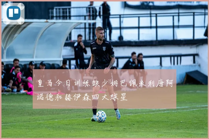皇马今日训练缺少姆巴佩米利唐阿诺德和赫伊森四大球星