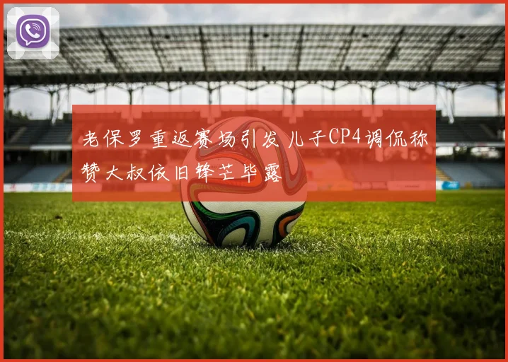 老保罗重返赛场引发儿子CP4调侃称赞大叔依旧锋芒毕露
