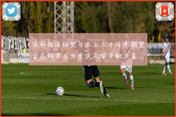 黄希扬谈转型与本土人才培养期望留在铜梁龙为重庆足球贡献力量