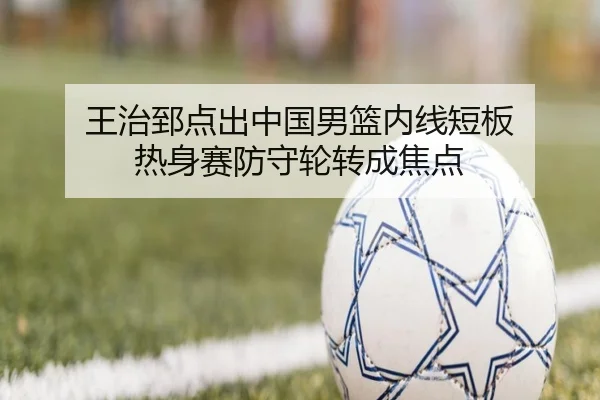 王治郅点出中国男篮内线短板 热身赛防守轮转成焦点 - BEIBOSPORTS